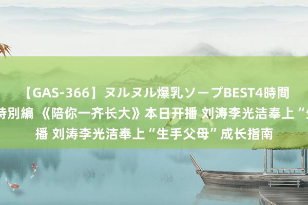 【GAS-366】ヌルヌル爆乳ソープBEST4時間 マットSEX騎乗位特別編 《陪你一齐长大》本日开播 刘涛李光洁奉上“生手父母”成长指南