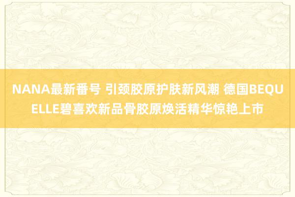 NANA最新番号 引颈胶原护肤新风潮 德国BEQUELLE碧喜欢新品骨胶原焕活精华惊艳上市