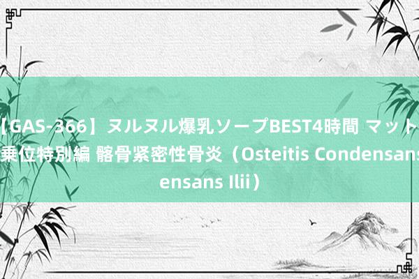 【GAS-366】ヌルヌル爆乳ソープBEST4時間 マットSEX騎乗位特別編 髂骨紧密性骨炎（Osteitis Condensans Ilii）