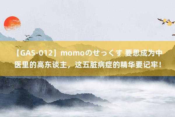 【GAS-012】momoのせっくす 要思成为中医里的高东谈主，这五脏病症的精华要记牢！