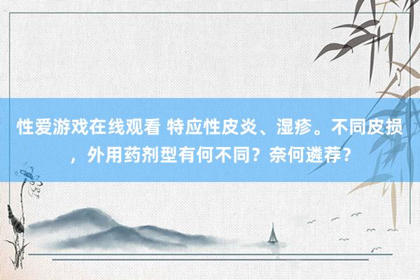 性爱游戏在线观看 特应性皮炎、湿疹。不同皮损，外用药剂型有何不同？奈何遴荐？