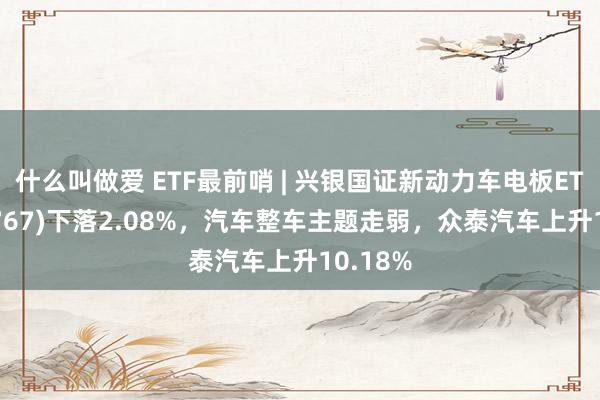 什么叫做爱 ETF最前哨 | 兴银国证新动力车电板ETF(159767)下落2.08%，汽车整车主题走弱，众泰汽车上升10.18%