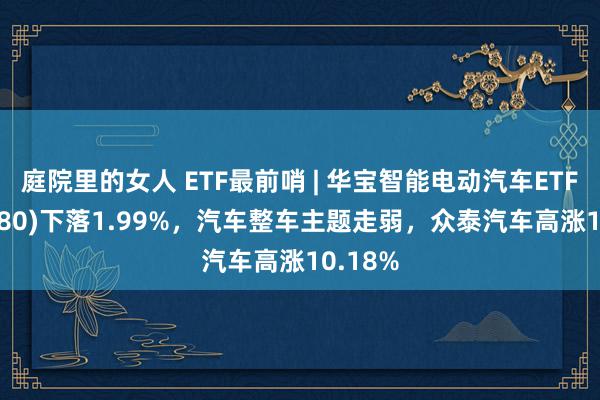 庭院里的女人 ETF最前哨 | 华宝智能电动汽车ETF(516380)下落1.99%，汽车整车主题走弱，众泰汽车高涨10.18%