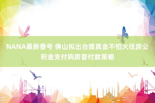 NANA最新番号 佛山拟出台提真金不怕火住房公积金支付购房首付款策略