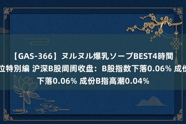 【GAS-366】ヌルヌル爆乳ソープBEST4時間 マットSEX騎乗位特別編 沪深B股阛阓收盘：B股指数下落0.06% 成份B指高潮0.04%