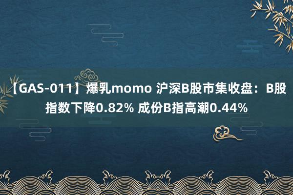 【GAS-011】爆乳momo 沪深B股市集收盘：B股指数下降0.82% 成份B指高潮0.44%