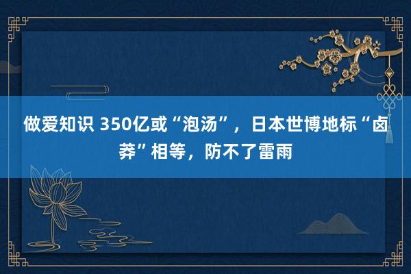 做爱知识 350亿或“泡汤”，日本世博地标“卤莽”相等，防不了雷雨