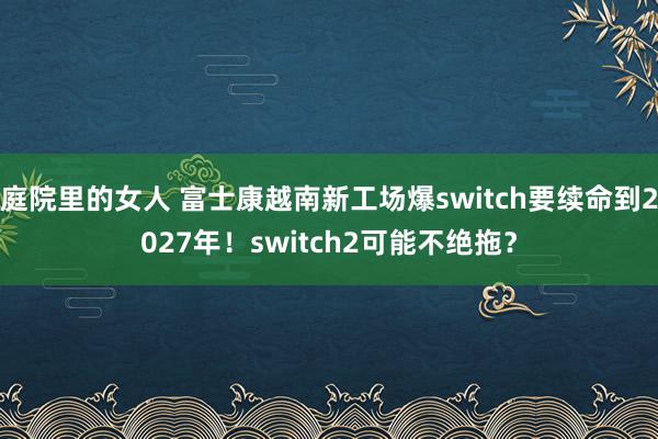 庭院里的女人 富士康越南新工场爆switch要续命到2027年！switch2可能不绝拖？