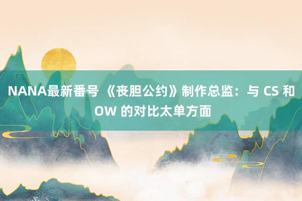 NANA最新番号 《丧胆公约》制作总监：与 CS 和 OW 的对比太单方面