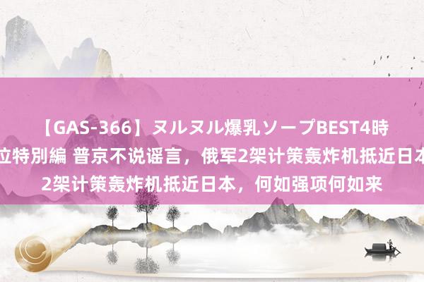 【GAS-366】ヌルヌル爆乳ソープBEST4時間 マットSEX騎乗位特別編 普京不说谣言，俄军2架计策轰炸机抵近日本，何如强项何如来