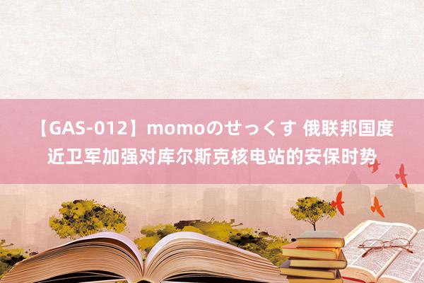 【GAS-012】momoのせっくす 俄联邦国度近卫军加强对库尔斯克核电站的安保时势