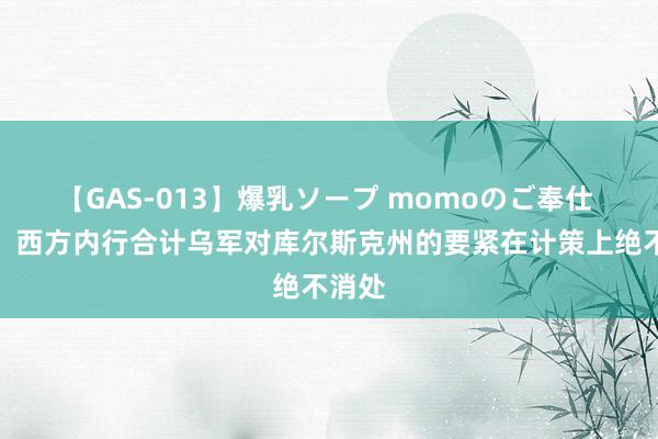 【GAS-013】爆乳ソープ momoのご奉仕 媒体：西方内行合计乌军对库尔斯克州的要紧在计策上绝不消处