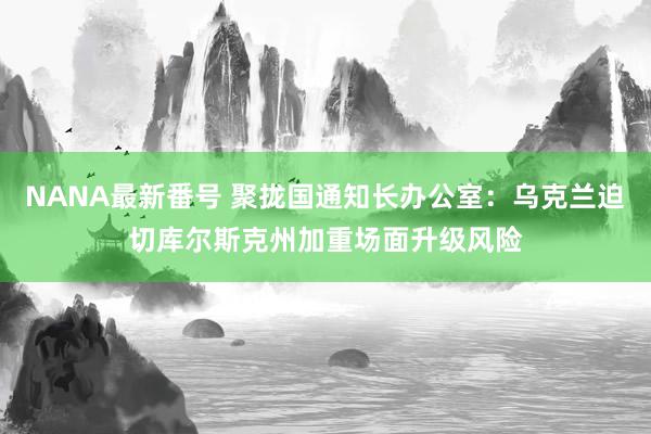 NANA最新番号 聚拢国通知长办公室：乌克兰迫切库尔斯克州加重场面升级风险