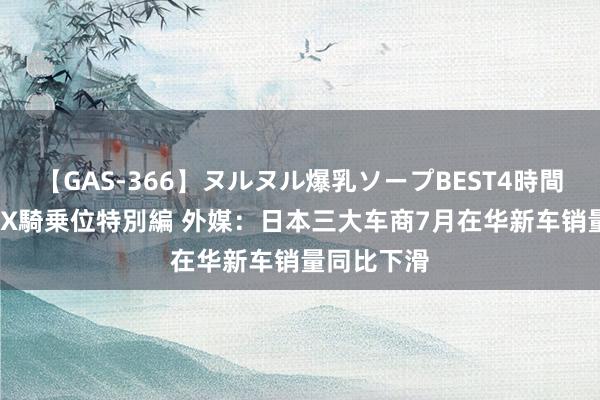 【GAS-366】ヌルヌル爆乳ソープBEST4時間 マットSEX騎乗位特別編 外媒：日本三大车商7月在华新车销量同比下滑