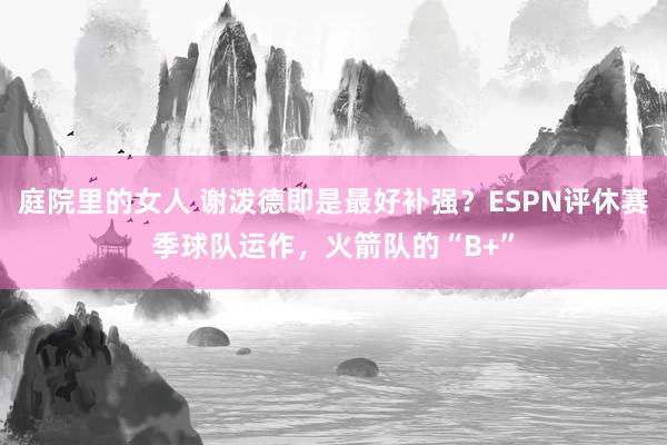 庭院里的女人 谢泼德即是最好补强？ESPN评休赛季球队运作，火箭队的“B+”