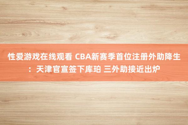 性爱游戏在线观看 CBA新赛季首位注册外助降生：天津官宣签下库珀 三外助接近出炉