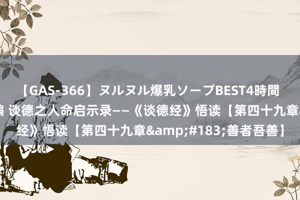 【GAS-366】ヌルヌル爆乳ソープBEST4時間 マットSEX騎乗位特別編 谈德之人命启示录——《谈德经》悟读【第四十九章&#183;善者吾善】