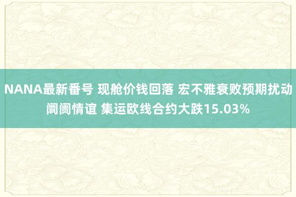 NANA最新番号 现舱价钱回落 宏不雅衰败预期扰动阛阓情谊 集运欧线合约大跌15.03%