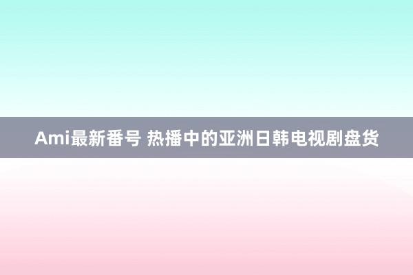 Ami最新番号 热播中的亚洲日韩电视剧盘货