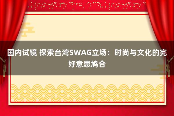 国内试镜 探索台湾SWAG立场：时尚与文化的完好意思鸠合