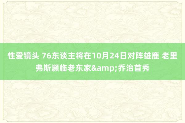 性爱镜头 76东谈主将在10月24日对阵雄鹿 老里弗斯濒临老东家&乔治首秀