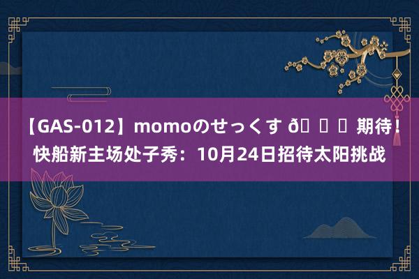 【GAS-012】momoのせっくす 🙌期待！快船新主场处子秀：10月24日招待太阳挑战