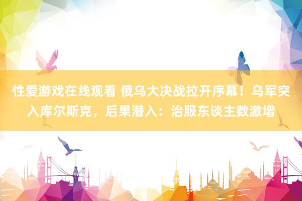 性爱游戏在线观看 俄乌大决战拉开序幕！乌军突入库尔斯克，后果潜入：治服东谈主数激增