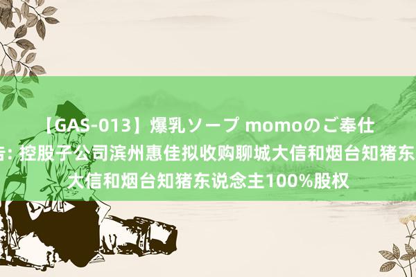 【GAS-013】爆乳ソープ momoのご奉仕 邦基科技最新公告: 控股子公司滨州惠佳拟收购聊城大信和烟台知猪东说念主100%股权