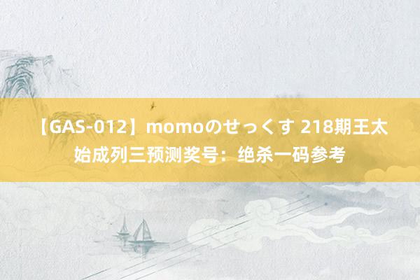 【GAS-012】momoのせっくす 218期王太始成列三预测奖号：绝杀一码参考