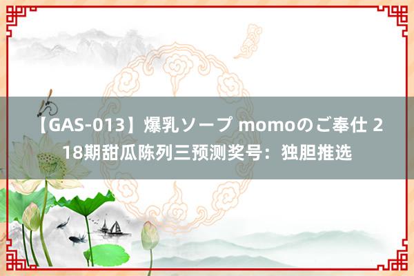 【GAS-013】爆乳ソープ momoのご奉仕 218期甜瓜陈列三预测奖号：独胆推选