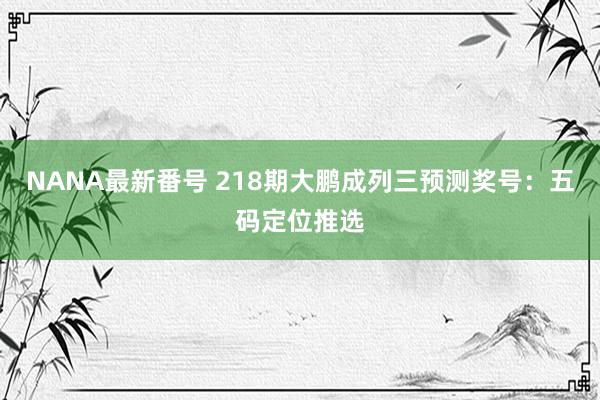 NANA最新番号 218期大鹏成列三预测奖号：五码定位推选