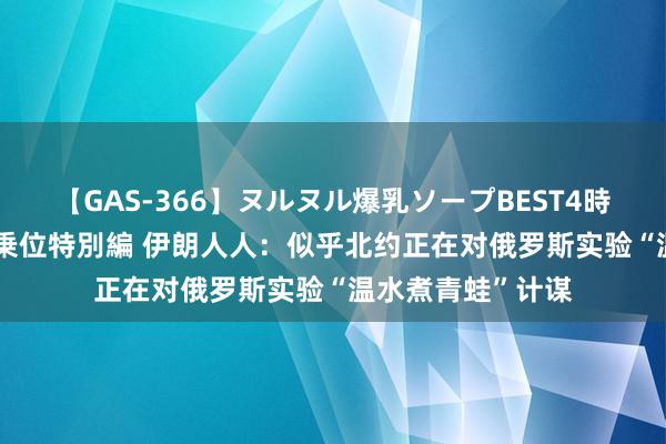 【GAS-366】ヌルヌル爆乳ソープBEST4時間 マットSEX騎乗位特別編 伊朗人人：似乎北约正在对俄罗斯实验“温水煮青蛙”计谋