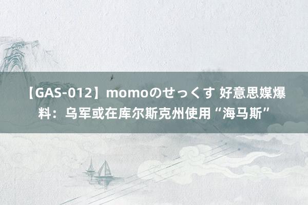 【GAS-012】momoのせっくす 好意思媒爆料：乌军或在库尔斯克州使用“海马斯”