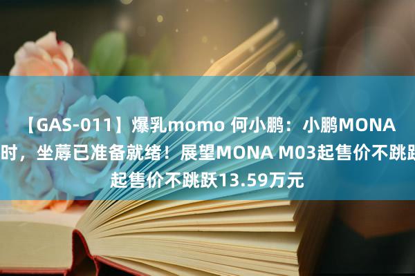 【GAS-011】爆乳momo 何小鹏：小鹏MONA订单超G6同时，坐蓐已准备就绪！展望MONA M03起售价不跳跃13.59万元