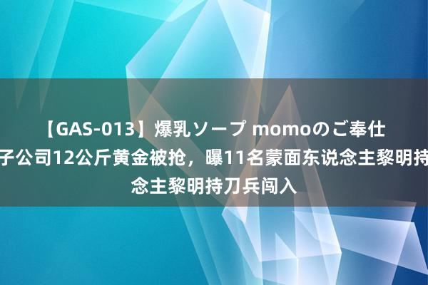 【GAS-013】爆乳ソープ momoのご奉仕 中企外洋子公司12公斤黄金被抢，曝11名蒙面东说念主黎明持刀兵闯入