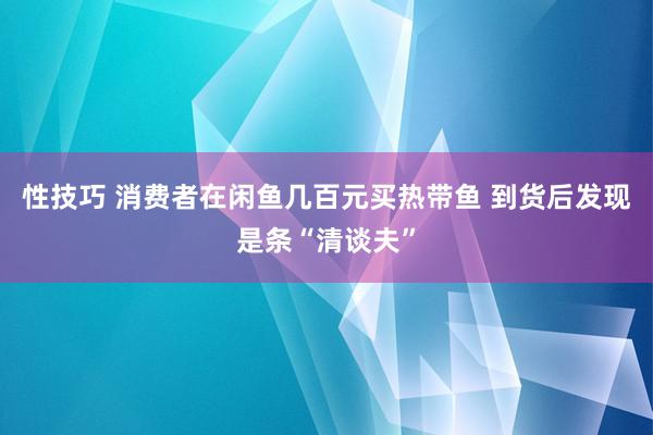 性技巧 消费者在闲鱼几百元买热带鱼 到货后发现是条“清谈夫”