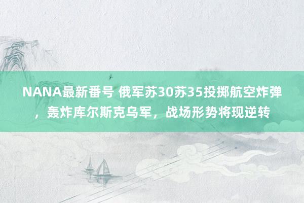 NANA最新番号 俄军苏30苏35投掷航空炸弹，轰炸库尔斯克乌军，战场形势将现逆转