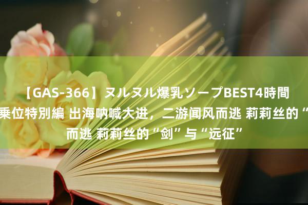 【GAS-366】ヌルヌル爆乳ソープBEST4時間 マットSEX騎乗位特別編 出海呐喊大进，二游闻风而逃 莉莉丝的“剑”与“远征”