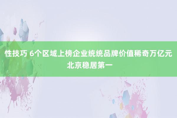 性技巧 6个区域上榜企业统统品牌价值稀奇万亿元 北京稳居第一