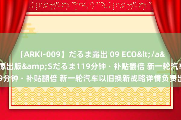 【ARKI-009】だるま露出 09 ECO</a>2008-06-19桃太郎映像出版&$だるま119分钟 · 补贴翻倍 新一轮汽车以旧换新战略详情负责出台