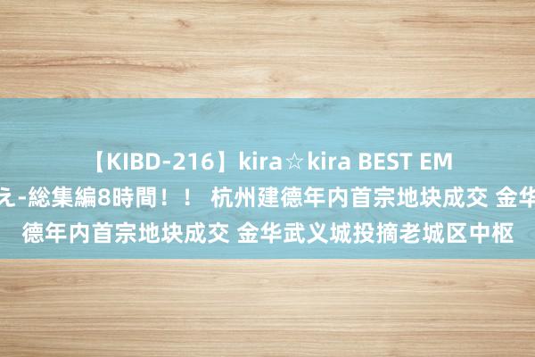 【KIBD-216】kira☆kira BEST EMIRI-中出し性交20発超え-総集編8時間！！ 杭州建德年内首宗地块成交 金华武义城投摘老城区中枢