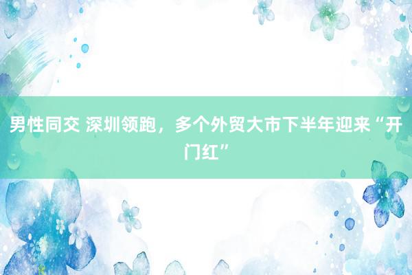 男性同交 深圳领跑，多个外贸大市下半年迎来“开门红”