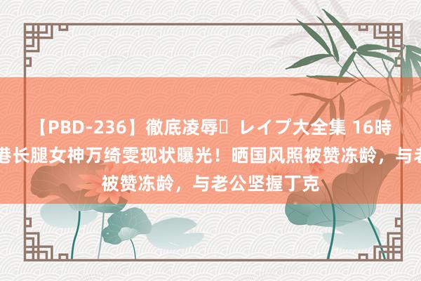 【PBD-236】徹底凌辱・レイプ大全集 16時間 第2集 香港长腿女神万绮雯现状曝光！晒国风照被赞冻龄，与老公坚握丁克