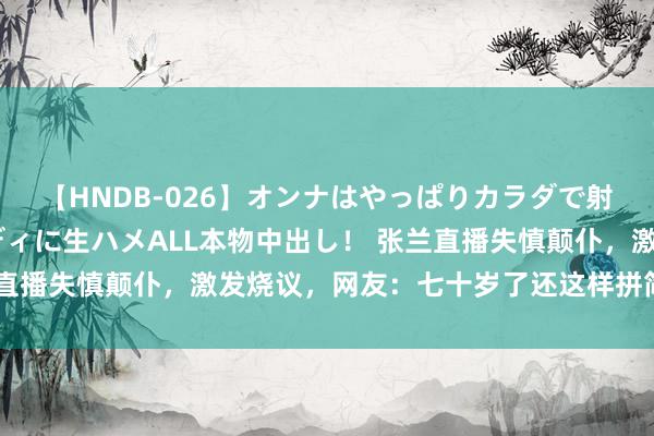 【HNDB-026】オンナはやっぱりカラダで射精する 厳選美巨乳ボディに生ハメALL本物中出し！ 张兰直播失慎颠仆，激发烧议，网友：七十岁了还这样拼简直长途啊