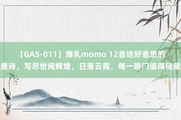 【GAS-011】爆乳momo 12首绝好意思的唐诗，写尽世间辉煌，日落云霞，每一路门值得储藏