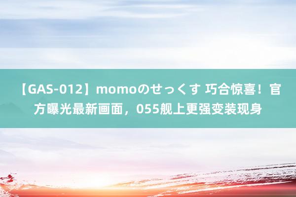 【GAS-012】momoのせっくす 巧合惊喜！官方曝光最新画面，055舰上更强变装现身