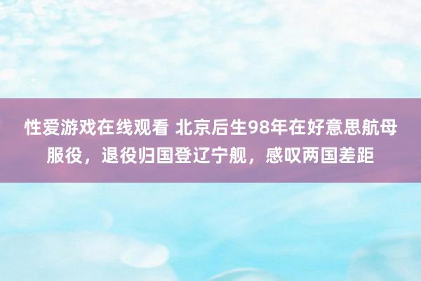 性爱游戏在线观看 北京后生98年在好意思航母服役，退役归国登辽宁舰，感叹两国差距