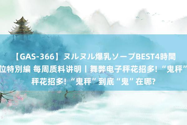 【GAS-366】ヌルヌル爆乳ソープBEST4時間 マットSEX騎乗位特別編 每周质料讲明丨舞弊电子秤花招多! “鬼秤”到底“鬼”在哪?