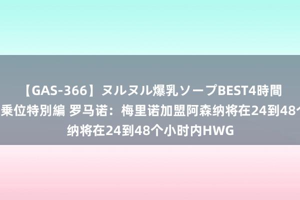 【GAS-366】ヌルヌル爆乳ソープBEST4時間 マットSEX騎乗位特別編 罗马诺：梅里诺加盟阿森纳将在24到48个小时内HWG