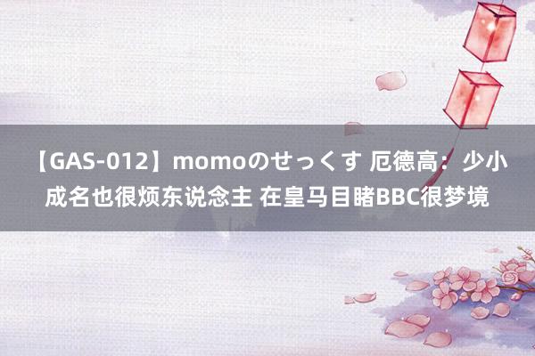 【GAS-012】momoのせっくす 厄德高：少小成名也很烦东说念主 在皇马目睹BBC很梦境